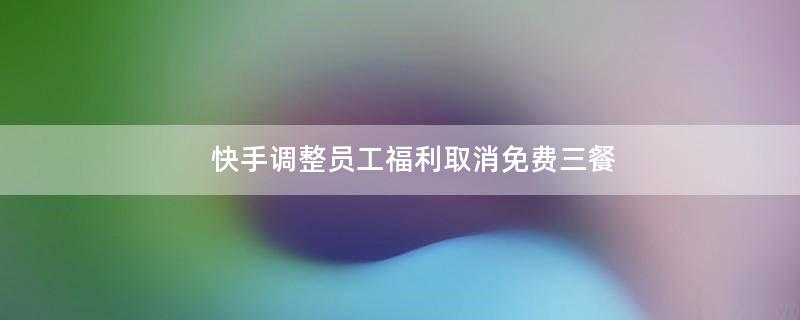 快手調整員工.. 取消免費三餐